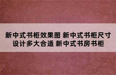 新中式书柜效果图 新中式书柜尺寸设计多大合适 新中式书房书柜